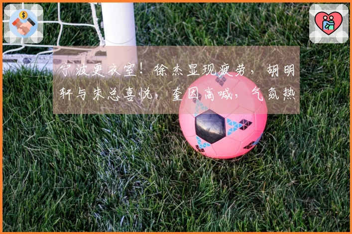 宁波更衣室！徐杰显现疲劳，胡明轩与朱总喜悦，奎因高喊，气氛热烈
