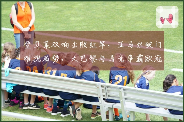 登贝莱双响击败红军，亚马尔破门难挽局势，大巴黎与马竞争霸欧冠四强