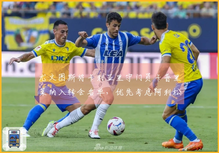 尤文图斯将卡利亚里守门员卡普里莱纳入转会名单，优先考虑阿利松