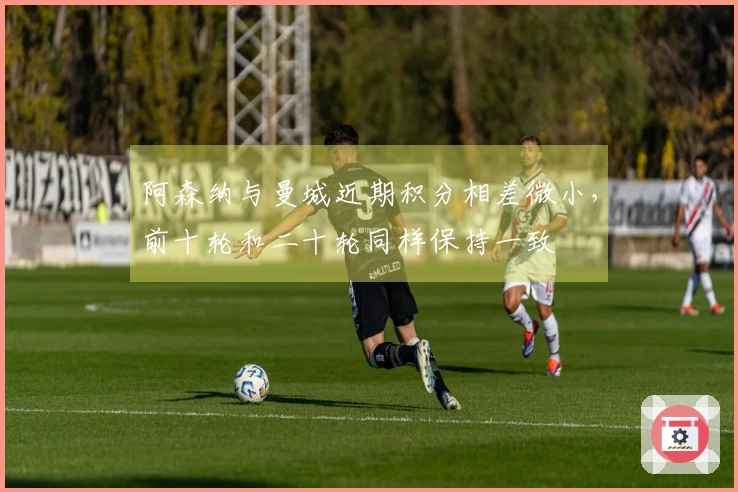 阿森纳与曼城近期积分相差微小，前十轮和二十轮同样保持一致