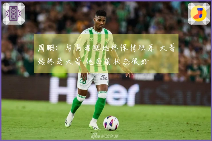 周鹏：与易建联始终保持联系 大哥始终是大哥 他目前状态很好