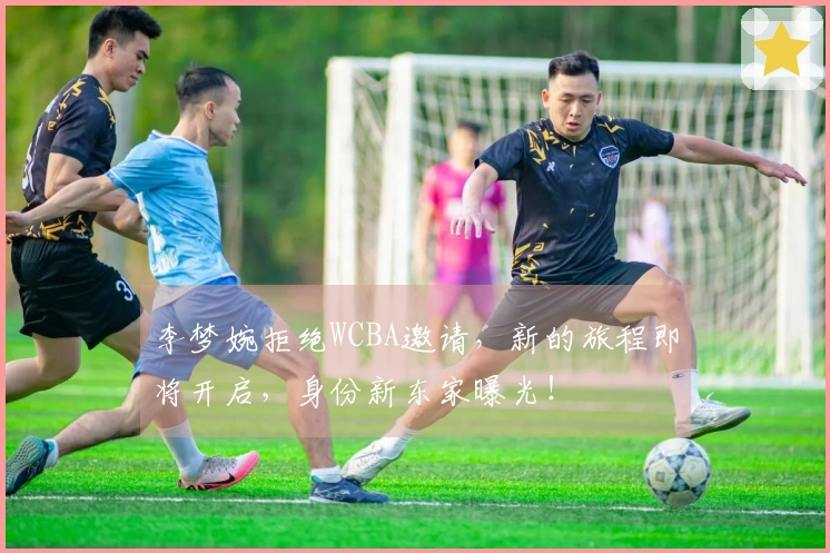 李梦婉拒绝WCBA邀请，新的旅程即将开启，身份新东家曝光！