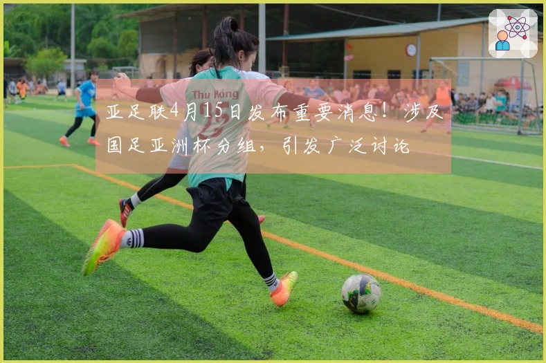 亚足联4月15日发布重要消息！涉及国足亚洲杯分组，引发广泛讨论