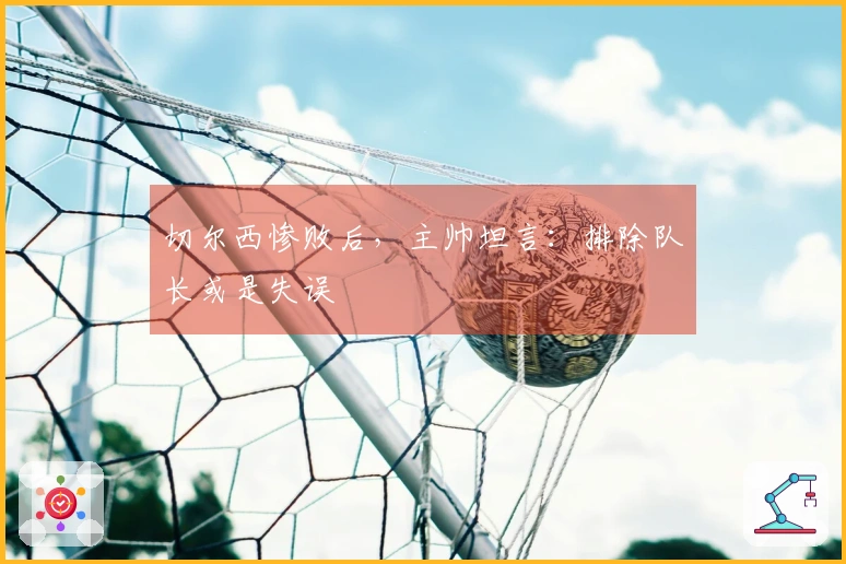 切尔西惨败后，主帅坦言：排除队长或是失误