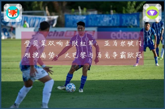 登贝莱双响击败红军，亚马尔破门难挽局势，大巴黎与马竞争霸欧冠四强