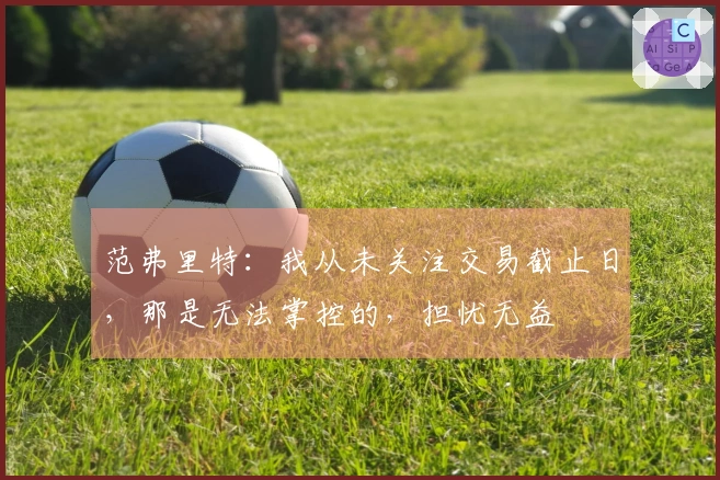 范弗里特：我从未关注交易截止日，那是无法掌控的，担忧无益