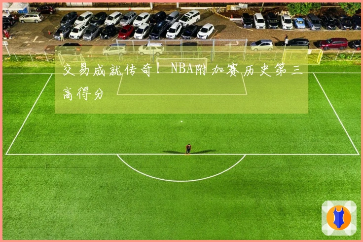 交易成就传奇！NBA附加赛历史第三高得分