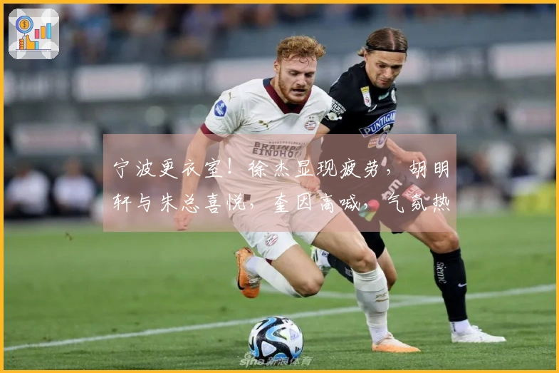 宁波更衣室！徐杰显现疲劳，胡明轩与朱总喜悦，奎因高喊，气氛热烈