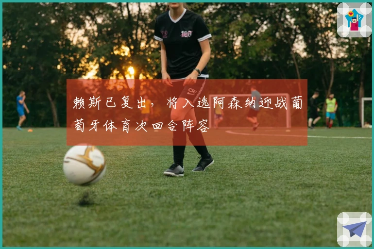 赖斯已复出，将入选阿森纳迎战葡萄牙体育次回合阵容