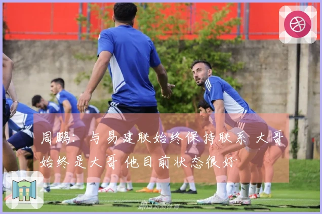 周鹏：与易建联始终保持联系 大哥始终是大哥 他目前状态很好