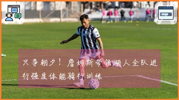 只争朝夕！詹姆斯带领湖人全队进行强度体能骑行训练